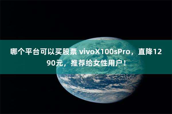 哪个平台可以买股票 vivoX100sPro，直降1290元，推荐给女性用户！