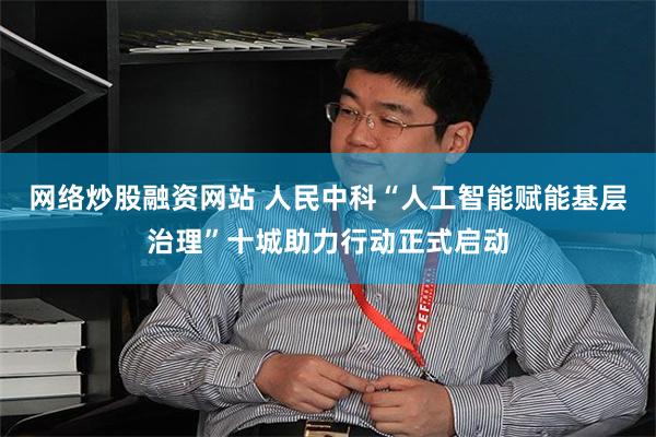 网络炒股融资网站 人民中科“人工智能赋能基层治理”十城助力行动正式启动