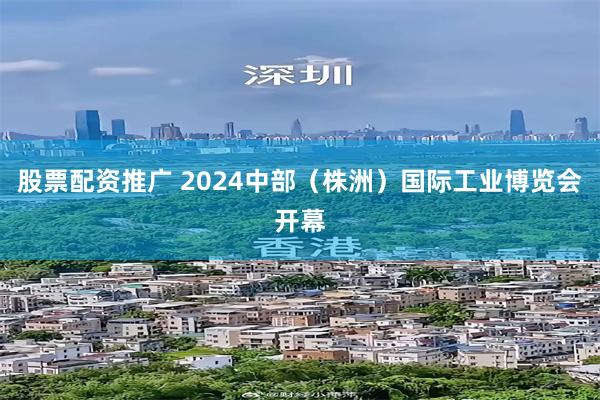 股票配资推广 2024中部（株洲）国际工业博览会开幕