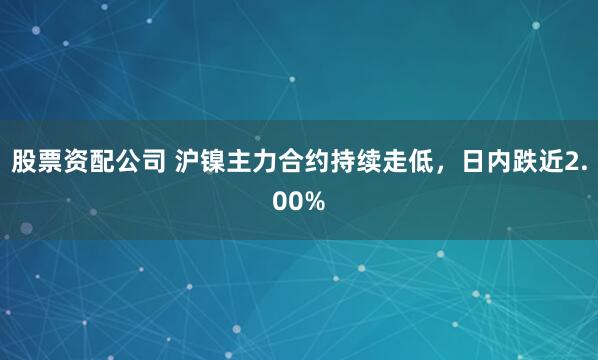 股票资配公司 沪镍主力合约持续走低，日内跌近2.00%