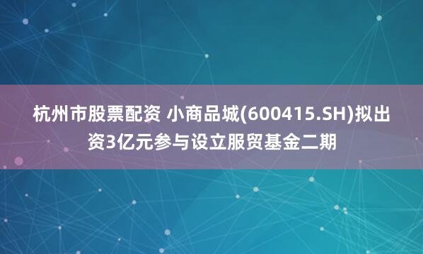 杭州市股票配资 小商品城(600415.SH)拟出资3亿元参与设立服贸基金二期