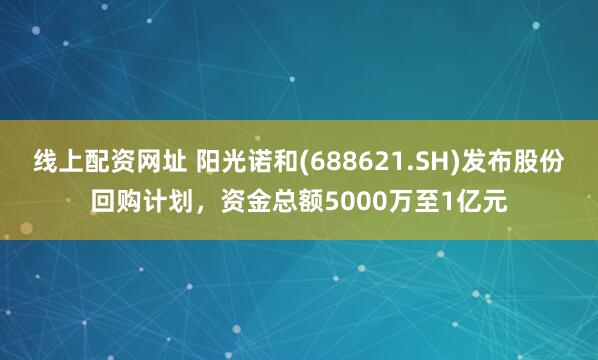 线上配资网址 阳光诺和(688621.SH)发布股份回购计划，资金总额5000万至1亿元