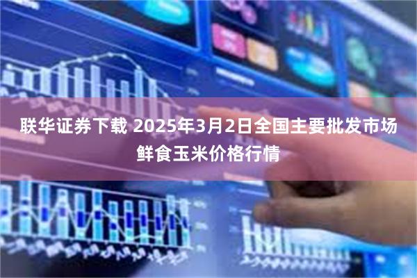 联华证券下载 2025年3月2日全国主要批发市场鲜食玉米价格行情