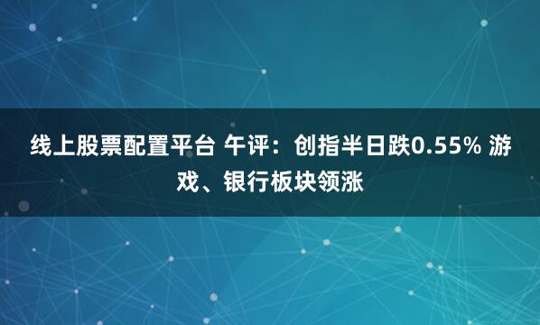 线上股票配置平台 午评:创指半日跌0.55% 游戏、银行板块领涨