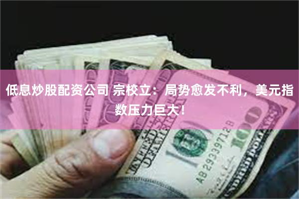 低息炒股配资公司 宗校立:局势愈发不利,美元指数压力巨大!