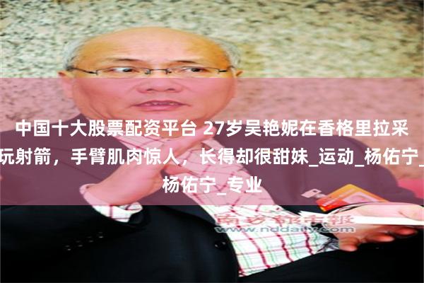 中国十大股票配资平台 27岁吴艳妮在香格里拉采蘑菇玩射箭,手臂肌肉惊人,长得却很甜妹_运动_杨佑宁_专业