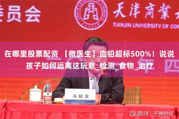 在哪里股票配资 【微医生】血铅超标500%!说说孩子如何远离这玩意_检测_食物_治疗