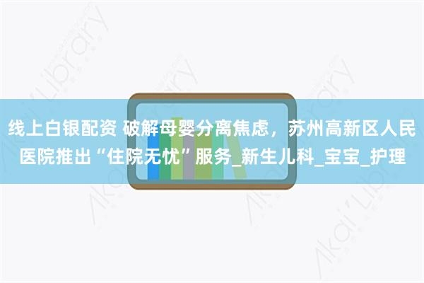 线上白银配资 破解母婴分离焦虑,苏州高新区人民医院推出“住院无忧”服务_新生儿科_宝宝_护理