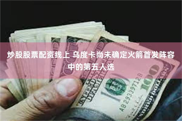 炒股股票配资线上 乌度卡尚未确定火箭首发阵容中的第五人选