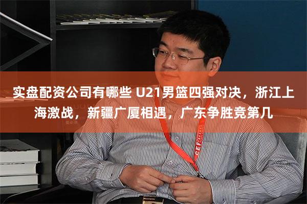 实盘配资公司有哪些 U21男篮四强对决,浙江上海激战,新疆广厦相遇,广东争胜竞第几
